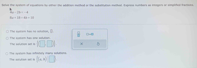 Solve the system of equations by either the addition method or the substitution method. Express numbers as integers or simplified fractions.
4a-2b=-4
8a+18=4b+10
The system has no solution, .  □ /□   □ =□
The system has one solution.
The solution set is  (□ ,□ ). ×
The system has infinitely many solutions.
The solution set is  (a,b)|□ .