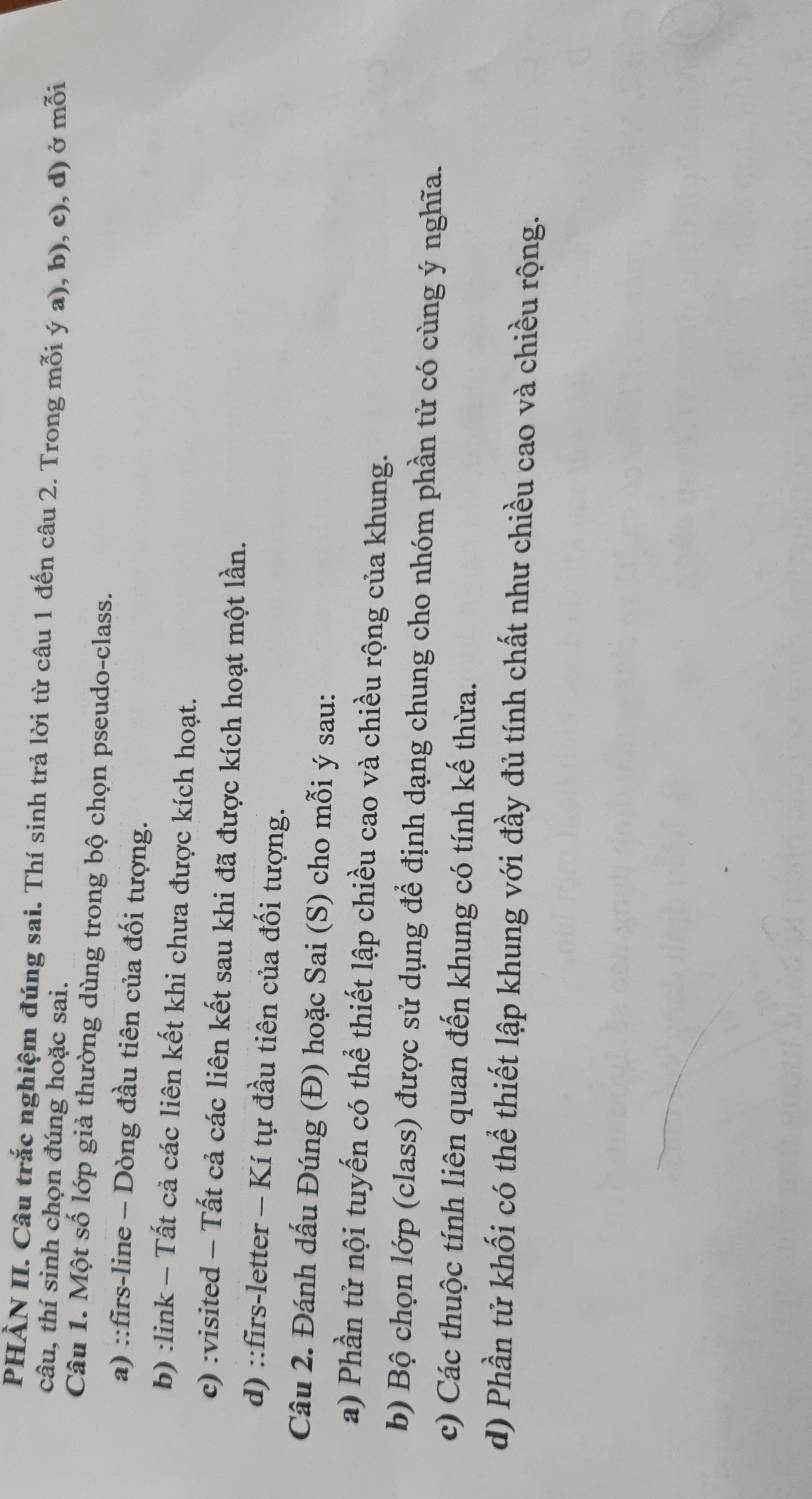 PHÀN II. Câu trắc nghiệm đúng sai. Thí sinh trả lời từ câu 1 đến câu 2. Trong mỗi ý a), b), c), d) ở mỗi 
câu, thí sinh chọn đúng hoặc sai. 
Câu 1. Một số lớp giả thường dùng trong bộ chọn pseudo-class. 
a) ::firs-line - Dòng đầu tiên của đối tượng. 
b) :link - Tất cả các liên kết khi chưa được kích hoạt. 
c) :visited - Tất cả các liên kết sau khi đã được kích hoạt một lần. 
d) ::firs-letter - Kí tự đầu tiên của đối tượng. 
Câu 2. Đánh dấu Đúng (Đ) hoặc Sai (S) cho mỗi ý sau: 
a) Phần tử nội tuyến có thể thiết lập chiều cao và chiều rộng của khung. 
b) Bộ chọn lớp (class) được sử dụng để định dạng chung cho nhóm phần tử có cùng ý nghĩa. 
c) Các thuộc tính liên quan đến khung có tính kế thừa. 
d) Phần tử khối có thể thiết lập khung với đầy đủ tính chất như chiều cao và chiều rộng.