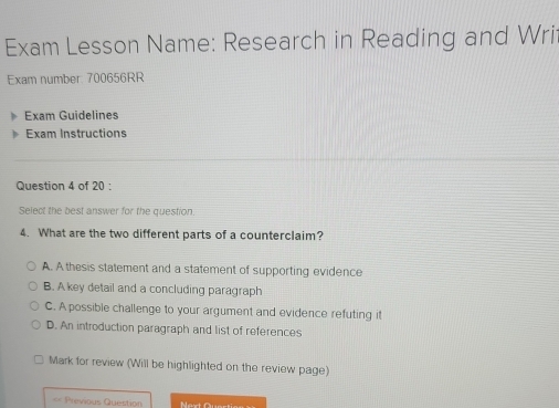 Exam Lesson Name: Research in Reading and Wri
Exam number: 700656RR
Exam Guidelines
Exam Instructions
Question 4 of 20 :
Select the best answer for the question.
4. What are the two different parts of a counterclaim?
A. A thesis statement and a statement of supporting evidence
B. A key detail and a concluding paragraph
C. A possible challenge to your argument and evidence refuting it
D. An introduction paragraph and list of references
Mark for review (Will be highlighted on the review page)
== Previous Question