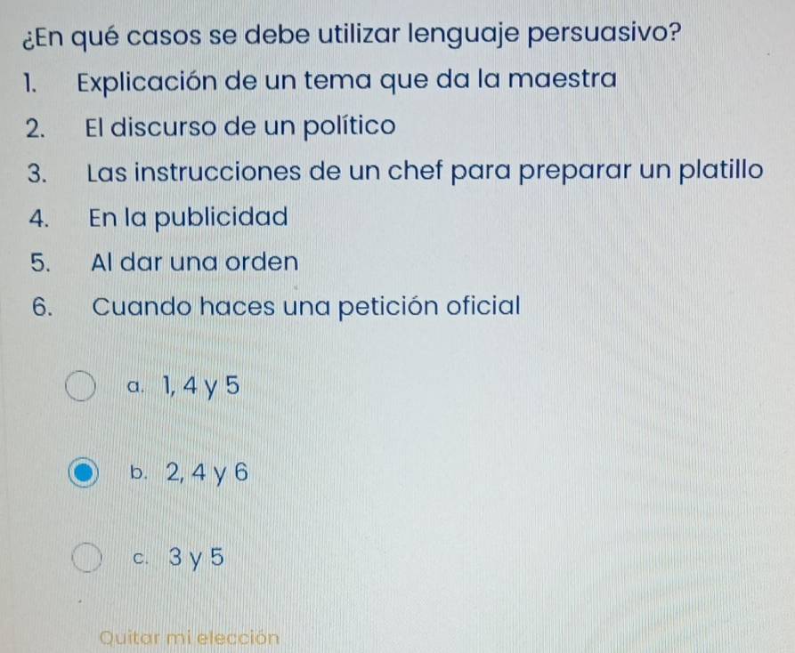 ¿En qué casos se debe utilizar lenguaje persuasivo?
1. Explicación de un tema que da la maestra
2. El discurso de un político
3. Las instrucciones de un chef para preparar un platillo
4. En la publicidad
5. Al dar una orden
6. Cuando haces una petición oficial
a. 1, 4 y 5
b. 2, 4 y 6
c. 3 γ 5
Quitar mi elección