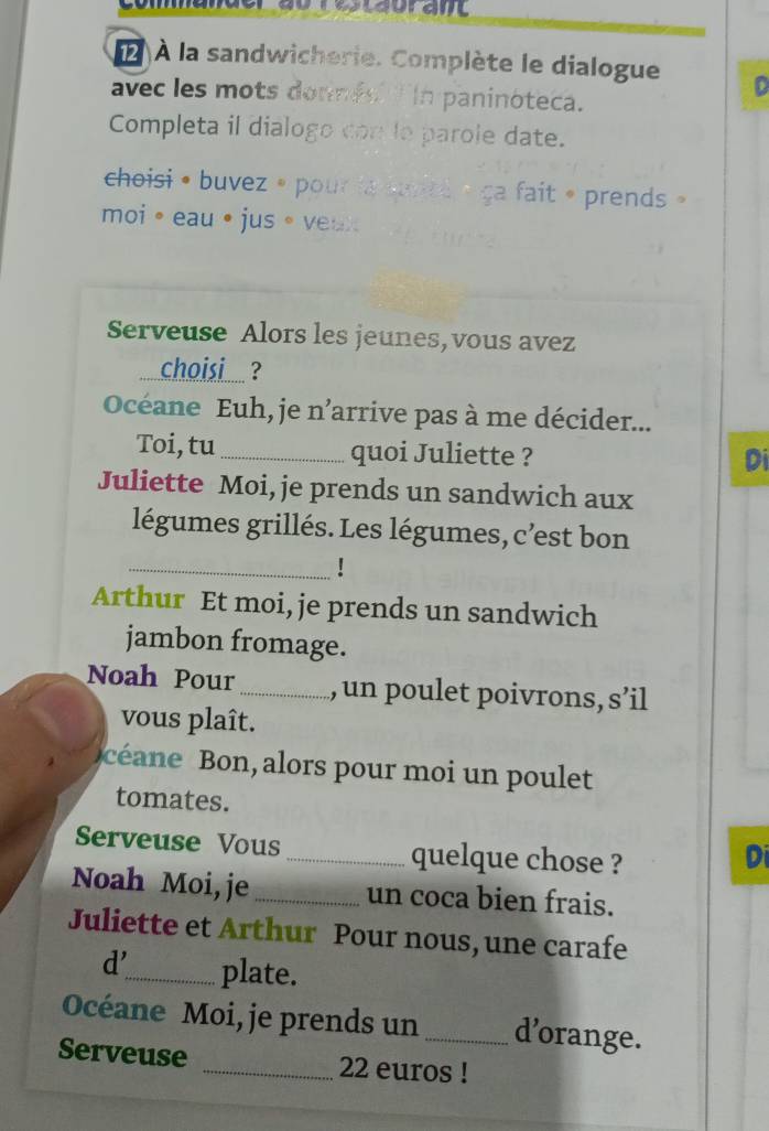 2 À la sandwicherie. Complète le dialogue D 
avec les mots donnes In paninóteca. 
Completa il dialogo con le parole date. 
choisi • buvez » pour la jitl « ga fait » prends » 
moi。eau • jus。veux 
Serveuse Alors les jeunes, vous avez 
choisi ? 
Océane Euh, je n’arrive pas à me décider... 
Toi, tu _quoi Juliette ? 
Di 
Juliette Moi, je prends un sandwich aux 
légumes grillés. Les légumes, c'est bon 
_ 
Arthur Et moi, je prends un sandwich 
jambon fromage. 
Noah Pour _,un poulet poivrons, s’il 
vous plaît. 
céane Bon, alors pour moi un poulet 
tomates. 
Serveuse Vous _quelque chose ? 
Di 
Noah Moi, je_ un coca bien frais. 
Juliette et Arthur Pour nous, une carafe 
d'_ plate. 
Océane Moi, je prends un_ d’orange. 
Serveuse _ 22 euros!