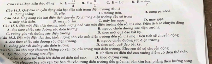 Câu 14.2.Chọn biểu thức đúng. A. E= U/d . B. E= d/U . C. E=Ud. D. E=frac 2.
Câu 14.3. Quỹ đạo chuyển động của hạt điện tích trong điện trường đều là
A. đường thắng. B. elip. C. đường tròn. D. cung parabol.
Câu 14.4. Ứng dụng của hạt điện tích chuyển động trong điện trường đều có trong
A. máy phát điện. B. máy hút ẩm. C. máy lọc nước. D. máy giặt.
Câu 15.1. Đặt một điện tích dương, khối lượng nhỏ vào một điện trường đều rồi thả nhẹ. Điện tích sẽ chuyển động
A. dọc theo chiều của đường sức điện trường. B. ngược chiều đường sức điện trường.
C. vuông góc với đường sức điện trường. D. theo một quỹ đạo bất kỳ.
Câu 15.2. Đặt một điện tích âm, khối lượng nhỏ vào một điện trường đều rồi thả nhẹ. Điện tích sẽ chuyển động
A. dọc theo chiều của đường sức điện trường.  B. ngược chiều đường sức điện trường.
C. vuông góc với đường sức điện trường. D. theo một quỹ đạo bất kỳ.
Tâu 15.3.Thà cho một êlectron không có vận tốc đầu trong một điện trường. Électron đó có chuyển động
A. đọc theo một đường sức điện. B. từ điểm có điện thể cao xuống điểm có điện thể thấp.
* điểm có điện thể thấp lên điểm có điện thể cao. D. theo đường cong
Một electron bay với vận tốc ban đầuvào trong điện trường đều giữa hai bản kim loại phẳng theo hướng song