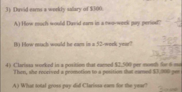 David earns a weekly salary of $300. 
A) How much would David earn in a two-week pay period? 
B) How much would he earn in a 52-week year? 
4) Clarissa worked in a position that earned $2,500 per month for 6 mo
Then, she received a promotion to a position that eared $3,000 per 
A) What total gross pay did Clarissa earn for the year?