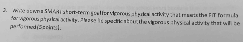 Write down a SMART short-term goal for vigorous physical activity that meets the FIT formula 
for vigorous physical activity. Please be specific about the vigorous physical activity that will be 
performed (5 points).