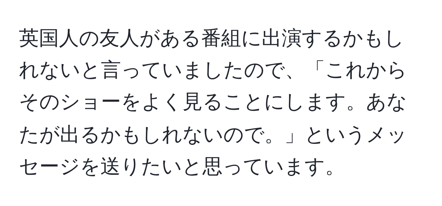 英国人の友人がある番組に出演するかもしれないと言っていましたので、「これからそのショーをよく見ることにします。あなたが出るかもしれないので。」というメッセージを送りたいと思っています。