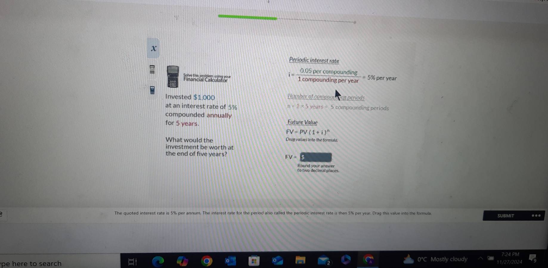Periodic interest rate
i= (0.05percompounding)/1compoundingperyear =5% per year
Invested $1.000 Number of compourding periods 
at an interest rate of 5% n=1* 5years=5 compounding periods 
compounded annually 
for 5 years. 
Future Value
FV=PV(1+i)^n
What would the Drag values into the formula. 
investment be worth at 
the end of five years?
FV=
Round your answer 
to two decimal places 
The quoted interest rate is 5% per annum. The interest rate for the period also called the periodic interest rate is then 5% per year. Drag this value into the formula. SUBMIT ... 
cloud 
pe here to search