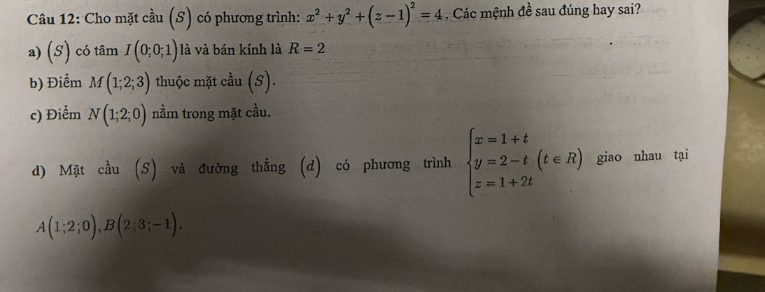 Cho mặt cầu (S) có phương trình: x^2+y^2+(z-1)^2=4. Các mệnh đề sau đúng hay sai? 
a) (S) ) có tan I(0;0;1) là và bán kính là R=2
b) Điểm M(1;2;3) thuộc mặt cầu (S). 
c) Điểm N(1;2;0) nằm trong mặt cầu. 
d) Mặt cầu (S) và đường thẳng (d) có phương trình beginarrayl x=1+t y=2-t z=1+2tendarray.  (t∈ R) giao nhau tại
A(1;2;0), B(2;3;-1).