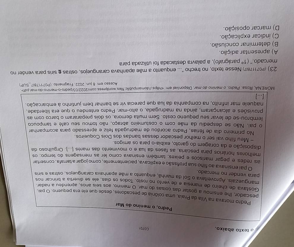 texto abaixo.
C0701
Pedro, o menino do Mar
Pedro morava na Vila da Praia, uma colônia de pescadores, desde que ele era pequeno. O pai,
pescador, Ihe ensinou a gostar das coisas do mar. O menino, aos seis anos, aprendeu a nadar.
Gostava de cheiro de maresia e de vento no rosto. Todos os dias, ele se divertia a brincar nos
manguezais. Aproveitava o Sol da manhã, enquanto a mãe apanhava caranguejos, ostras e siris
para vender no mercado.
O pai ensinava ao filho sua profissão e explicava, pacientemente, como jogar a tarrafa, consertar
as redes e pegar mariscos e peixes; também ensinava como ler as mensagens do tempo; os
melhores horários para pescaria, as fases da lua e o movimento das marés [...). Orgulhoso da
disposição e da coragem do garoto, exibia-o para os amigos.
- Meu filho vai ser o melhor pescador dessas bandas dos Dois Coqueiros.
No primeiro dia de férias, Pedro acordou de madrugada feliz e apressado para acompanhar
o pai. Não se despediu da mãe com o costumeiro abraço, não tomou seu café e tampouco
lembrou-se de levar seu pequeno cesto. Sem muita demora, os dois prepararam o barco com as
provisões e alcançaram, ainda na madrugada, o alto-mar. Pedro entendeu o que era liberdade,
naquele mar infinito, na companhia da lua que parecia vir se banhar bem juntinho à embarcação.
[…]
MORENA, Rosa. Pedro, o menino do mar. Disponível em:.
Acesso em: 8 jun. 2022. Fragmento. (P071178I7_SUP)
23) (P07117817) Nesse texto, no trecho "... enquanto a mãe apanhava caranguejos, ostras e siris para vender no
mercado." (1° parágrafo), a palavra destacada foi utilizada para
A) apresentar adição.
B) determinar conclusão.
C) indicar explicação.
D) marcar oposição.