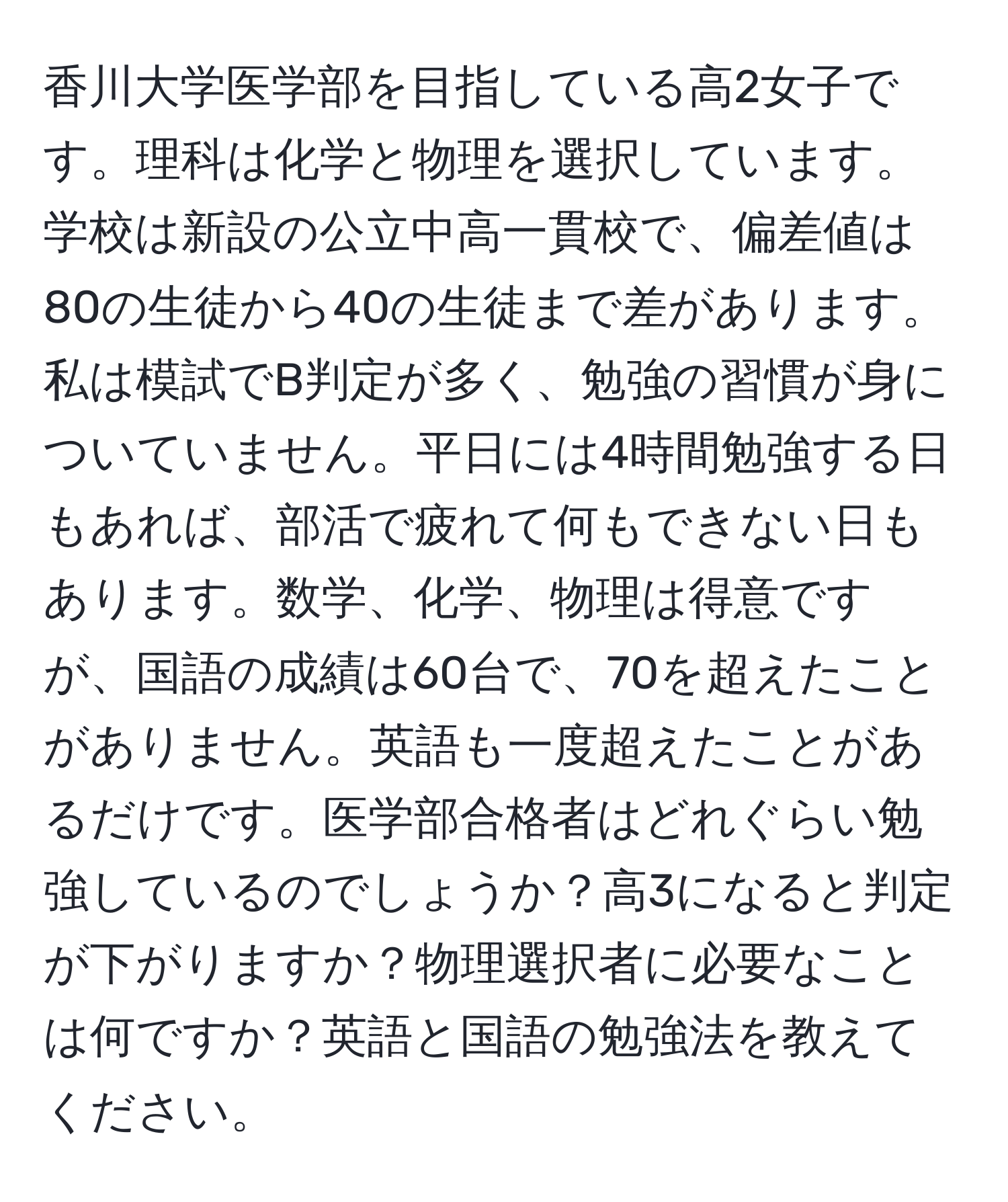 香川大学医学部を目指している高2女子です。理科は化学と物理を選択しています。学校は新設の公立中高一貫校で、偏差値は80の生徒から40の生徒まで差があります。私は模試でB判定が多く、勉強の習慣が身についていません。平日には4時間勉強する日もあれば、部活で疲れて何もできない日もあります。数学、化学、物理は得意ですが、国語の成績は60台で、70を超えたことがありません。英語も一度超えたことがあるだけです。医学部合格者はどれぐらい勉強しているのでしょうか？高3になると判定が下がりますか？物理選択者に必要なことは何ですか？英語と国語の勉強法を教えてください。