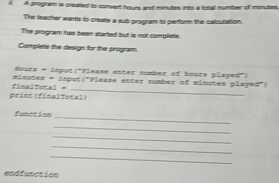 A program is ceated to conved hous and minutes into a total number of minutes
The teacher warts to create a sub program to perform the calculation. 
The program has been started but is not complete. 
Complele the design for the program.
Hours = input ("Please enter number of hours played") 
_ 
ninutes = input("Please enter number of ninutes played') 
final Total = 
print (finalTotal) 
_ 
fuactios 
_ 
_ 
_ 
_ 
endfunction