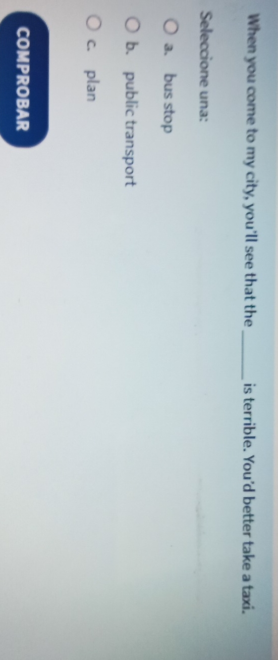 When you come to my city, you'll see that the_ is terrible. You'd better take a taxi.
Seleccione una:
a. bus stop
b. public transport
c. plan
COMPROBAR