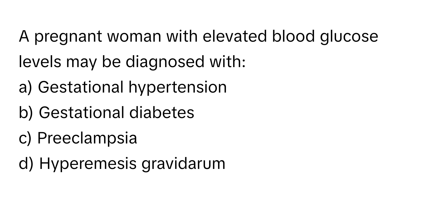 A pregnant woman with elevated blood glucose levels may be diagnosed with:

a) Gestational hypertension 
b) Gestational diabetes 
c) Preeclampsia 
d) Hyperemesis gravidarum