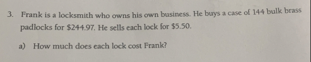 Frank is a locksmith who owns his own business. He buys a case of 144 bulk brass
padlocks for $244.97. He sells each lock for $5.50.
a) How much does each lock cost Frank?