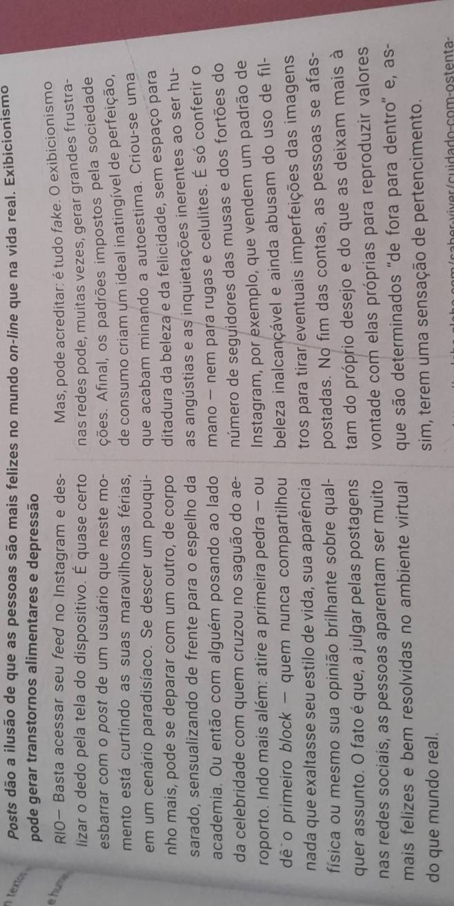 Posts dão a ilusão de que as pessoas são mais felizes no mundo on-line que na vida real. Exibicionismo
te  
pode gerar transtornos alimentares e depressão
e hum RIO— Basta acessar seu feed no Instagram e des- Mas, pode acreditar: é tudo fake. O exibicionismo
lizar o dedo pela tela do dispositivo. É quase certo nas redes pode, muitas vezes, gerar grandes frustra-
esbarrar com o post de um usuário que neste mo- ções. Afinal, os padrões impostos pela sociedade
mento está curtindo as suas maravilhosas férias, de consumo criam um ideal inatingível de perfeição,
em um cenário paradisíaco. Se descer um pouqui- que acabam minando a autoestima. Criou-se uma
nho mais, pode se deparar com um outro, de corpo ditadura da beleza e da felicidade, sem espaço para
sarado, sensualizando de frente para o espelho da as angústias e as inquietações inerentes ao ser hu-
academia. Ou então com alguém posando ao lado mano - nem para rugas e celulites. É só conferir o
da celebridade com quem cruzou no saguão do ae- número de seguidores das musas e dos fortões do
roporto. Indo mais além: atire a primeira pedra - ou  Instagram, por exemplo, que vendem um padrão de
dê o primeiro block - quem nunca compartilhou beleza inalcançável e ainda abusam do uso de fil-
nada que exaltasse seu estilo de vida, sua aparência tros para tirar eventuais imperfeições das imagens
física ou mesmo sua opinião brilhante sobre qual- postadas. No fim das contas, as pessoas se afas-
quer assunto. O fato é que, a julgar pelas postagens tam do próprio desejo e do que as deixam mais à
nas redes sociais, as pessoas aparentam ser muito vontade com elas próprias para reproduzir valores
mais felizes e bem resolvidas no ambiente virtual que são determinados 'de fora para dentro' e, as-
do que mundo real. sim, terem uma sensação de pertencimento.
