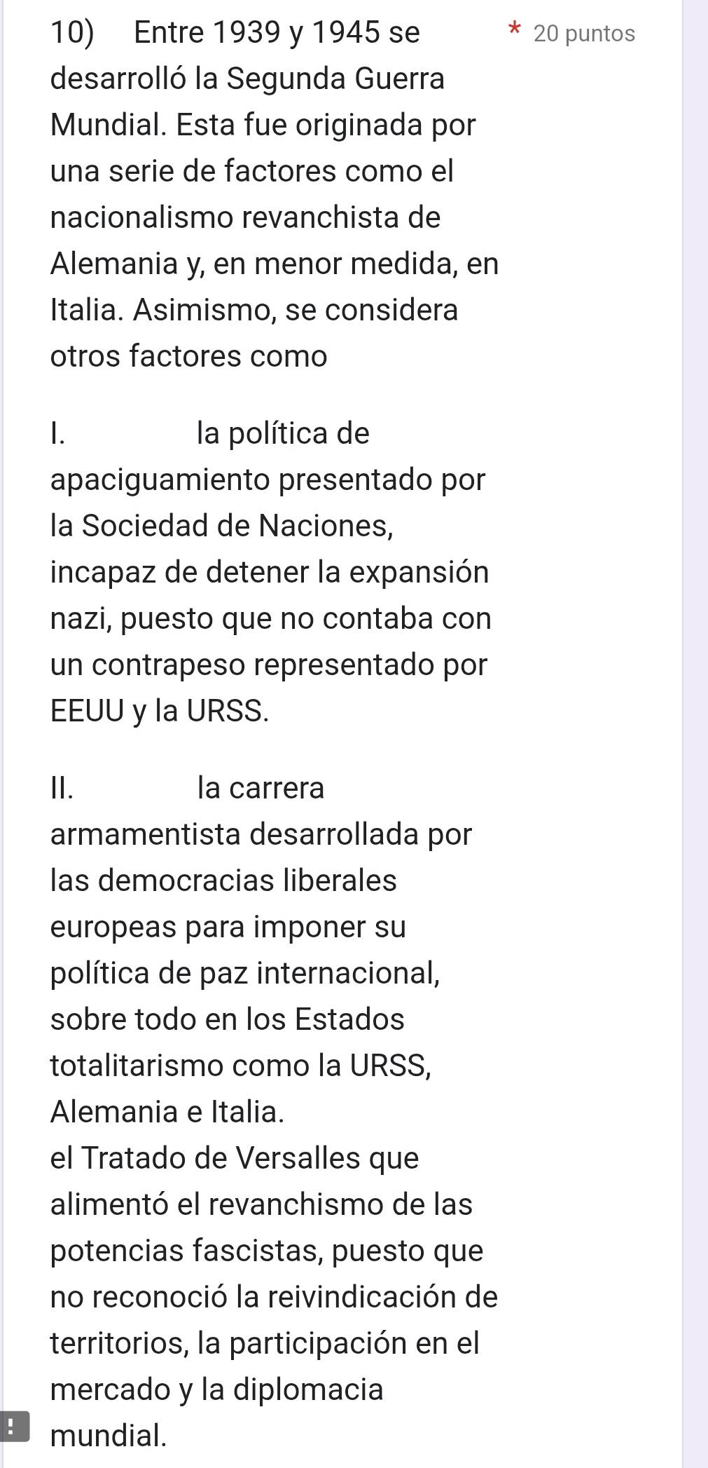 Entre 1939 y 1945 se 20 puntos
desarrolló la Segunda Guerra
Mundial. Esta fue originada por
una serie de factores como el
nacionalismo revanchista de
Alemania y, en menor medida, en
Italia. Asimismo, se considera
otros factores como
I. la política de
apaciguamiento presentado por
la Sociedad de Naciones,
incapaz de detener la expansión
nazi, puesto que no contaba con
un contrapeso representado por
EEUU y la URSS.
II. la carrera
armamentista desarrollada por
las democracias liberales
europeas para imponer su
política de paz internacional,
sobre todo en los Estados
totalitarismo como la URSS,
Alemania e Italia.
el Tratado de Versalles que
alimentó el revanchismo de las
potencias fascistas, puesto que
no reconoció la reivindicación de
territorios, la participación en el
mercado y la diplomacia
! mundial.