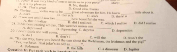 Peler: It was very kind of you to invite us to your party! Mary_
A. It’s my pleasure B. No, thanks
C. Ok. That’s great D. Good idea, thanks
26. Playing_ violin was to be_ great adventure for him. He knew _little about it.
A. σ/a/a B. the/ e /a C. n/n/a
27. It was not until I saw her _how beautiful she was. D. the/a/ Ø
A. that I realize B. did I realized
28. It has been raining all day. This weather makes me C. which I realize D. did I realize
.
A. depressed B. depressing C. depress_ D. depression
29. I don’t think she will come, _?
A. do I B. don’t I C. will she
30. “By the way, have you heard the one about the Welshman, the Irishman and the pig?” D. won't she
“Yes, we have. That joke’s as old as ”.
A. Solomon B. the hills
Question II: Put each yerh in brack C. a dinosaur D. Jupiter