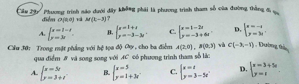 Phương trình nào dưới đây không phải là phương trình tham số của đường thằng đi qua
điểm O(0;0) và M(1;-3) ?
A. beginarrayl x=1-t y=3tendarray.. beginarrayl x=1+t y=-3-3tendarray.. C. beginarrayl x=1-2t y=-3+6tendarray.. D. beginarrayl x=-t y=3tendarray.. 
B.
Câu 30: Trong mặt phẳng với hệ tọa độ Oxy, cho ba điểm A(2;0), B(0;3) và C(-3;-1). Đường thần
qua điểm B và song song với AC có phương trình tham số là:
A. beginarrayl x=5t y=3+tendarray.. beginarrayl x=5 y=1+3tendarray.. C. beginarrayl x=t y=3-5tendarray.. D. beginarrayl x=3+5t y=tendarray.. 
B.