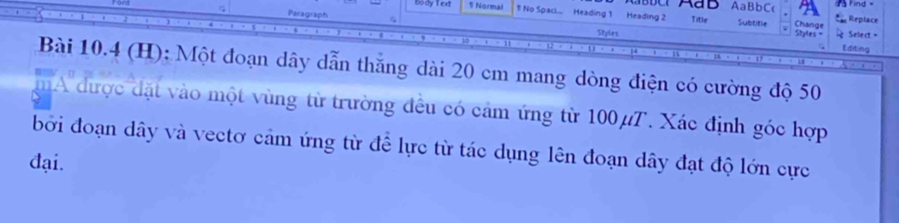 AaBbC 
bodyled 1 Normal 1 No Spaci.. Heading 1 Heading 2 Replace 
Paragraph Title Subtitle Change Styles = Select " 
Styles Editing 
Bài 10.4 (H): Một đoạn dây dẫn thắng dài 20 cm mang dòng điện có cường độ 50
A được đặt vào một vùng từ trường đều có cảm ứng từ 100μT. Xác định góc hợp 
bởi đoạn dây và vectơ cảm ứng từ để lực từ tác dụng lên đoạn dây đạt độ lớn cực 
đại.