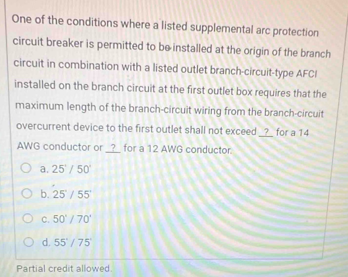 One of the conditions where a listed supplemental arc protection
circuit breaker is permitted to be installed at the origin of the branch
circuit in combination with a listed outlet branch-circuit-type AFCI
installed on the branch circuit at the first outlet box requires that the
maximum length of the branch-circuit wiring from the branch-circuit
overcurrent device to the first outlet shall not exceed _?_ for a 14
AWG conductor or __?__ for a 12 AWG conductor.
a. 25'/50'
b. 25'/55'
C. 50°/70'
d. 55'/75'
Partial credit allowed.