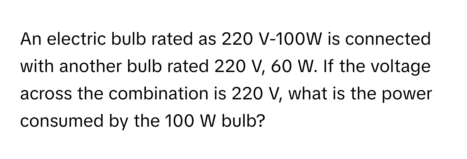 An electric bulb rated as 220 V-100W is connected with another bulb rated 220 V, 60 W. If the voltage across the combination is 220 V, what is the power consumed by the 100 W bulb?