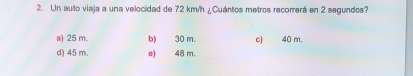 Un auto viaja a una velocidad de 72 km/h ¿Cuántos metros recorrerá en 2 segundos?
a) 25 m. b) 30 m. c) 40 m.
d) 45 m. e) 48 m.