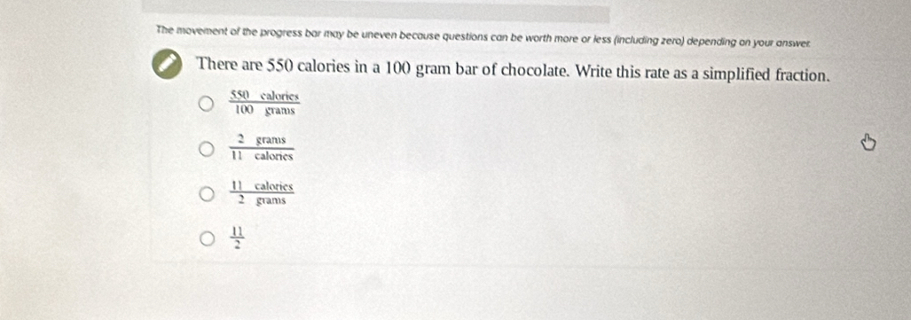 The movement of the progress bar may be uneven because questions can be worth more or less (including zero) depending on your answer.
There are 550 calories in a 100 gram bar of chocolate. Write this rate as a simplified fraction.
 550calorics/100grams 
 2grams/11calones 
 11calorics/2grams 
 11/2 