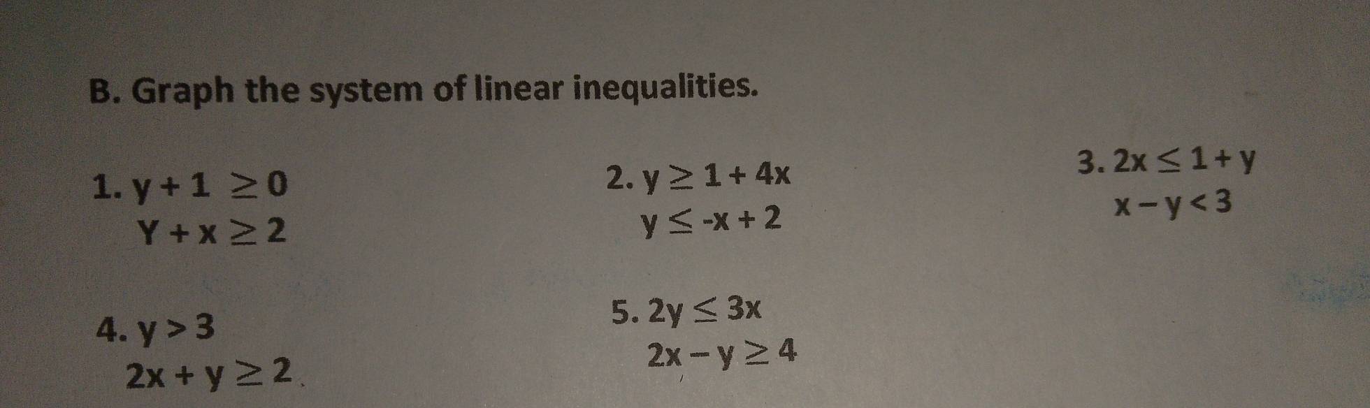 Graph the system of linear inequalities. 
1. y+1≥ 0
2. y≥ 1+4x
3. 2x≤ 1+y
Y+x≥ 2
y≤ -x+2
x-y<3</tex> 
4. y>3
5. 2y≤ 3x
2x+y≥ 2
2x-y≥ 4