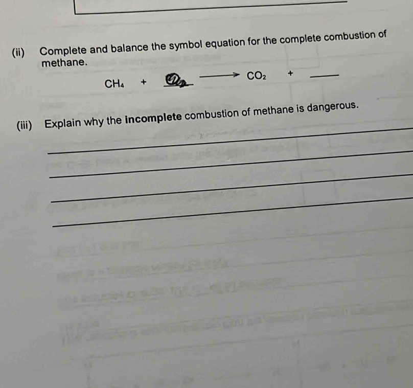 (ii) Complete and balance the symbol equation for the complete combustion of 
methane.
CH_4+ _  - to CO_2+ □ □  _ 
_ 
(iii) Explain why the incomplete combustion of methane is dangerous. 
_ 
_ 
_