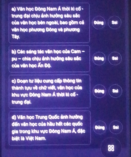 a) Văn học Đông Nam Á thời kì cổ -
trung đại chịu ảnh hưởng sâu sắc
của văn học bên ngoài, bao gồm cả Đúng Sal
văn học phương Đông và phương
Tây.
b) Các sáng tác văn học của Cam -
pu - chia chịu ảnh hưởng sâu sắc
của văn học Ấn Độ.
c) Đoạn tư liệu cung cấp thông tin
thành tựu về chữ viết, văn học của
khu vực Đông Nam Á thời kì cổ -
trung đại.
d) Văn học Trung Quốc ảnh hưởng
đến văn học của hầu hết các quốc
gia trong khu vực Đông Nam Á, đặc
biệt là Việt Nam.