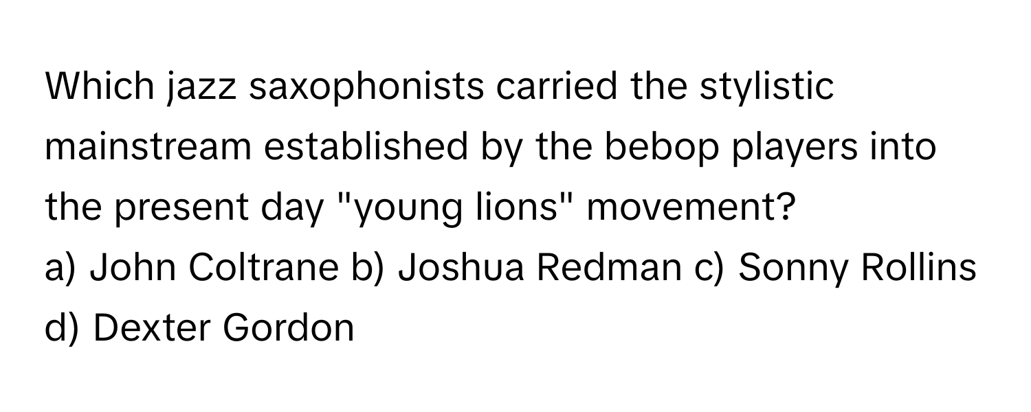 Which jazz saxophonists carried the stylistic mainstream established by the bebop players into the present day "young lions" movement?

a) John Coltrane b) Joshua Redman c) Sonny Rollins d) Dexter Gordon