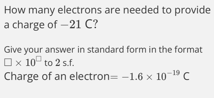 How many electrons are needed to provide 
a charge of −21 C? 
Give your answer in standard form in the format
□ * 10^(□) to 2 s.f. 
Charge of an electron =-1.6* 10^(-19)C