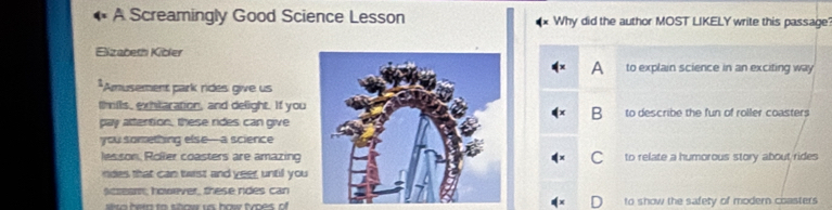 A Screamingly Good Science Lesson Why did the author MOST LIKELY write this passage
Eizabeth Kibler
to explain science in an exciting way
*Amusement park rides give us
thils, exhtaration, and delight. If youto describe the fun of roller coasters
pay attention, these rides can give
you something else—a science
lesson, Roller coasters are amazing to relate a humorous story about rides
ndes that can twist and yeer, untill you
acseam; however, these ndes can
to show the safety of modern coasters