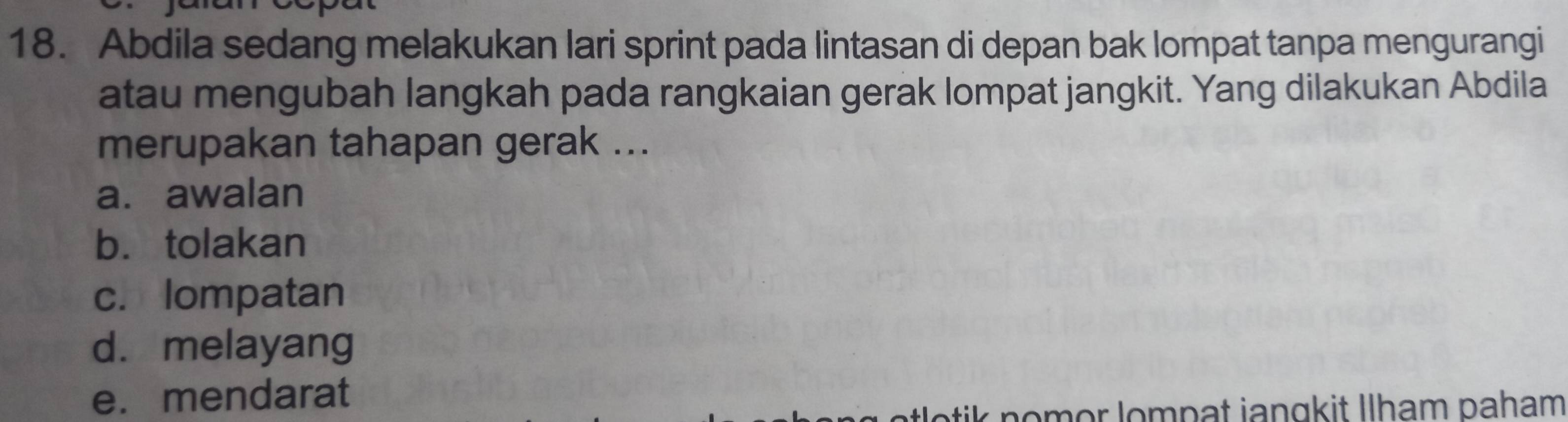 Abdila sedang melakukan lari sprint pada lintasan di depan bak lompat tanpa mengurangi
atau mengubah langkah pada rangkaian gerak lompat jangkit. Yang dilakukan Abdila
merupakan tahapan gerak ...
a. awalan
b. tolakan
c. lompatan
d. melayang
e. mendarat
tik n o mor lompat jangkit Ilham paham