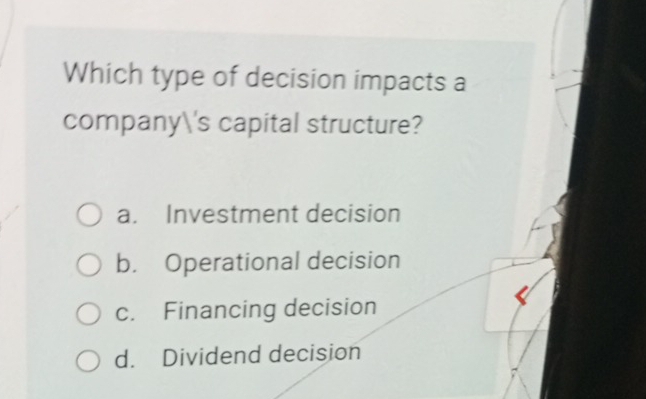 Which type of decision impacts a
company's capital structure?
a. Investment decision
b. Operational decision
c. Financing decision
d. Dividend decision