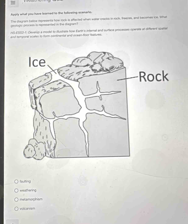 ≡ ea t h e n 
Apply what you have learned to the following scenario.
The diagram below represents how rock is affected when water cracks in rock. freezes, and becomes ice. What
geologic process is represented in the diagram?
HS-ESS2-1: Develop a model to illustrate how Earth's internal and surface processes operate at different spatial
and temporal scales to form continental and ocean-floor features.
faulting
weathering
metamorphism
volcanism