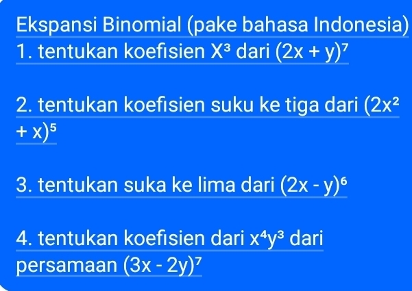 Ekspansi Binomial (pake bahasa Indonesia) 
1. tentukan koefisien X^3 dari (2x+y)^7
2. tentukan koefısien suku ke tiga dari (2x^2
+x)^5
3. tentukan suka ke lima dari (2x-y)^6
4. tentukan koefisien dari x^4y^3 dari 
persamaan (3x-2y)^7