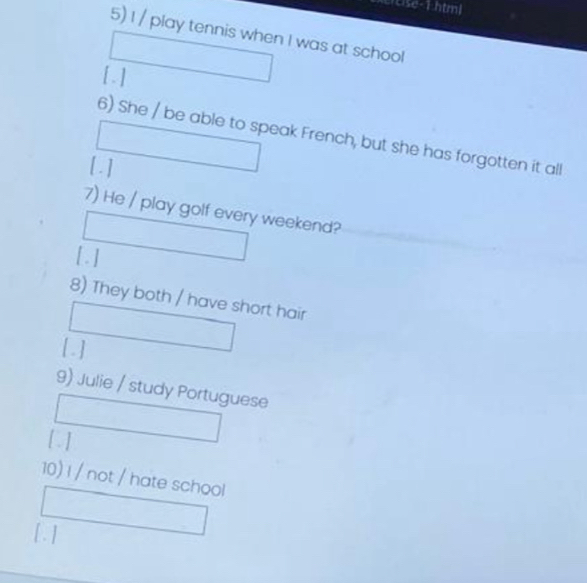 cse - 1htm| 
5) I / play tennis when I was at school 
[ . ] 
6) She / be able to speak French, but she has forgotten it all 
[ . ] 
7) He / play golf every weekend? 
[ . ] 
8) They both / have short hair 
[. ] 
9) Julie / study Portuguese 
[ ] 
10) I / not / hate school 
[. ]