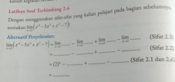 kanlah kēglatán 
Latihan Soal Terbimbing 2.6
Dengan menggunakan sifat-sifat yang kalian pelajari pada bagian sebelumna 
tentukan limlimits _xto 2(x^4-5x^3+x^2-7)
Alternatif Penyelesaian: (Sifat 2.3)
limlimits _xto 2(x^4-5x^3+x^2-7)=limlimits _xto 2...............+limlimits _x+limlimits _+2......-limlimits _xto limlimits _xto 2....... _ (Sifat 2.2 
_ ... 
_ + 
_=
=(2)^4-.. _ ....+ __ (Sifat 2.1 dan 2.6
_=