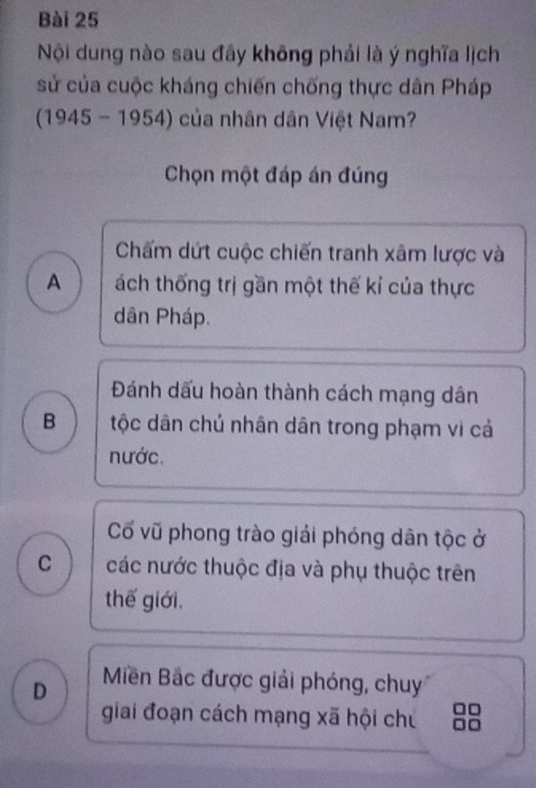 Nội dung nào sau đây không phải là ý nghĩa lịch
sử của cuộc kháng chiến chống thực dân Pháp
(1945 - 1954) của nhân dân Việt Nam?
Chọn một đáp án đúng
Chấm dứt cuộc chiến tranh xâm lược và
A ách thống trị gần một thế kỉ của thực
dân Pháp.
Đánh dấu hoàn thành cách mạng dân
B tộc dân chủ nhân dân trong phạm vi cả
nước.
Cố vũ phong trào giải phóng dân tộc ở
C các nước thuộc địa và phụ thuộc trên
thế giới.
D Miền Bắc được giải phóng, chuy
giai đoạn cách mạng xã hội chủ