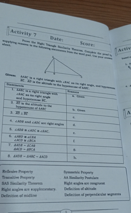 Activity 7 Date: Score:
sheet.
Prove the Right Triangle Similarity Theorem. Complete the proof b_3
Activ
supplying reasons to the following statements from the word pool. Use your answe based o
1. ^
n
overline BC
Glven: △ ABC is a right tria
、2
A
Reflexive Property Symmetric Property
Transitive Property AA Similarity Postulate
SAS Similarity Theorem Right angles are congruent
Right angles are supplementary. Definition of altitude
Definition of midline Definition of perpendicular segments
q