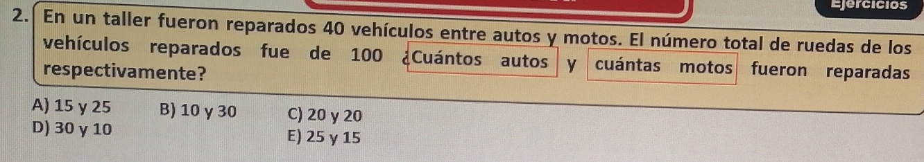 Ejercicios
2. En un taller fueron reparados 40 vehículos entre autos y motos. El número total de ruedas de los
vehículos reparados fue de 100 ¿Cuántos autos y cuántas motos
respectivamente? fueron reparadas
A) 15 γ 25 B) 10 γ30 C) 20 y 20
D) 30 γ 10 E) 25 y 15