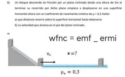 Un bloque desciende sin fricción por un plano inclinado desde una altura de 5m al 
terminar su recorrido por dicho plano empieza a desplazarse en una superficie 
horizontal ahora con un coeficiente de rozamiento cinético de mu =0,3 Hallar: 
a) que distancia recorre sobre la superficie horizontal hasta detenerse 
b) La velocidad que alcanza en el pie del plano inclinado. 
m 
wfnc = emf _ermi
V_a x=
mu _e=0,3