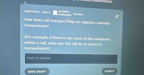 nomeostasis. 
QUESTION 3 DOK 3 STANDARD ALIGNED 10 points 
How does cell transport help an organism maintain 
homeostasis? 
(For example, if there is too much of the substance 
within a cell, what can the cell do to return to 
homeostasis?) 
Click to answer 
SAVE DRAFT SUBMIT