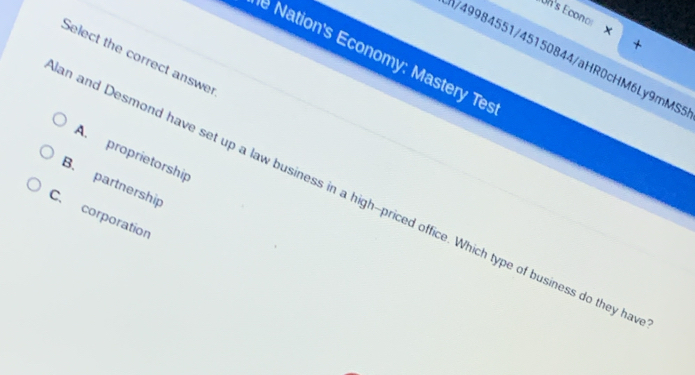 Un's Econor
*
e Nation's Economy: Mastery Tes
Select the correct answer
3/49984551/45150844/aHR0cHM6Ly9mMS5
A. proprietorship
B. partnership
n and Desmond have set up a law business in a high--priced office. Which type of business do they ha
C. corporation