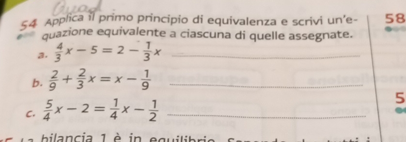 Applica il primo principio di equivalenza e scrivi un'e- 58
quazione equivalente a ciascuna di quelle assegnate.
a.  4/3 x-5=2- 1/3 x _
b.  2/9 + 2/3 x=x- 1/9  _
C.  5/4 x-2= 1/4 x- 1/2  _
5
bilancia 1 è in equilibri e