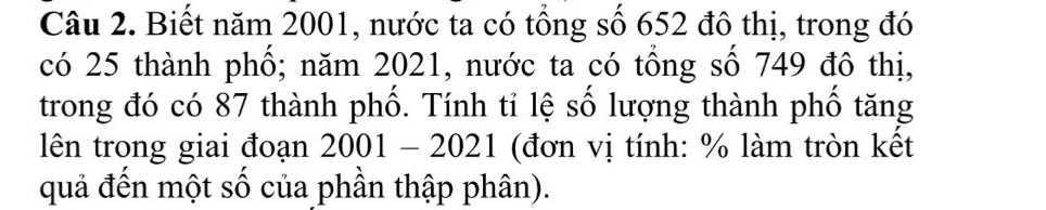 Biết năm 2001, nước ta có tổng số 652 đô thị, trong đó 
có 25 thành phố; năm 2021, nước ta có tổng số 749 đô thị, 
trong đó có 87 thành phố. Tính tỉ lệ số lượng thành phố tăng 
lên trong giai đoạn 2001-2021 (đơn vị tính: % làm tròn kết 
quả đến một số của phần thập phân).