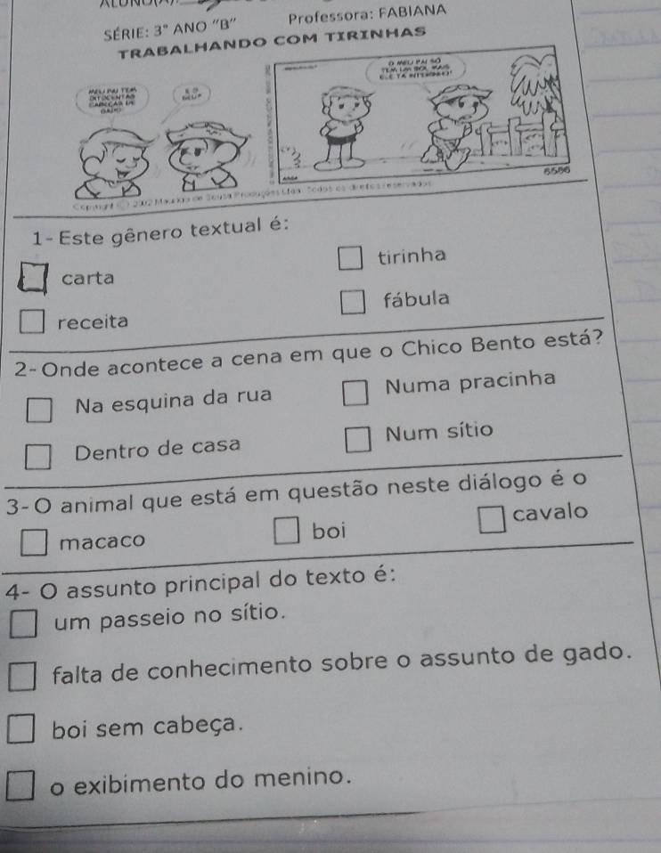 Série: 3° ANO “B” Professora: FABIANA
TRABALHANDOM TIRINHAS
MEL NA TEM

A c C A n l n
0 Ae
1- Este gênero textual é:
tirinha
carta
fábula
receita
2-Onde acontece a cena em que o Chico Bento está?
Na esquina da rua Numa pracinha
Dentro de casa Num sítio
3- O animal que está em questão neste diálogo é o
cavalo
macaco boi
4- O assunto principal do texto é:
um passeio no sítio.
falta de conhecimento sobre o assunto de gado.
boi sem cabeça.
o exibimento do menino.