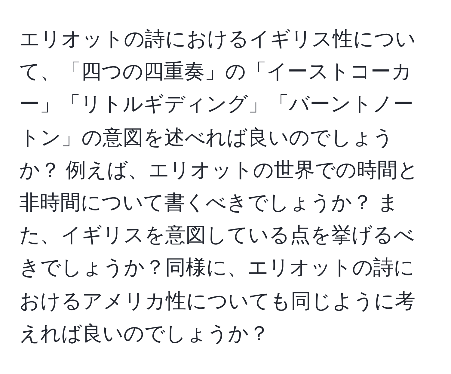 エリオットの詩におけるイギリス性について、「四つの四重奏」の「イーストコーカー」「リトルギディング」「バーントノートン」の意図を述べれば良いのでしょうか？ 例えば、エリオットの世界での時間と非時間について書くべきでしょうか？ また、イギリスを意図している点を挙げるべきでしょうか？同様に、エリオットの詩におけるアメリカ性についても同じように考えれば良いのでしょうか？