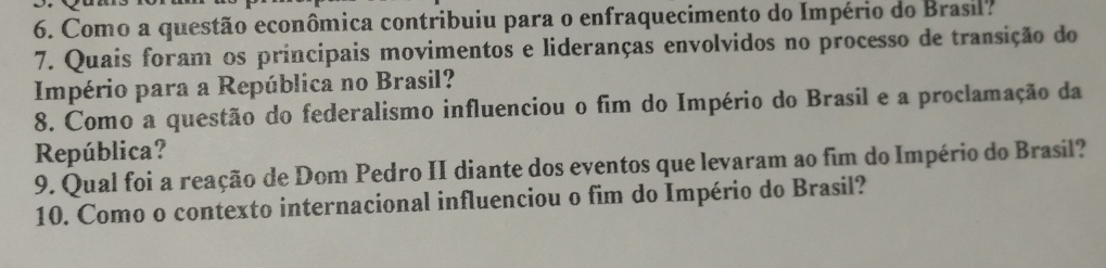 Como a questão econômica contribuiu para o enfraquecimento do Império do Brasil? 
7. Quais foram os principais movimentos e lideranças envolvidos no processo de transição do 
Império para a República no Brasil? 
8. Como a questão do federalismo influenciou o fim do Império do Brasil e a proclamação da 
República? 
9. Qual foi a reação de Dom Pedro II diante dos eventos que levaram ao fim do Império do Brasil? 
10. Como o contexto internacional influenciou o fim do Império do Brasil?