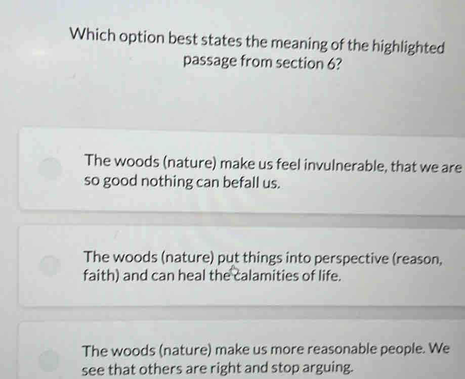 Which option best states the meaning of the highlighted
passage from section 6?
The woods (nature) make us feel invulnerable, that we are
so good nothing can befall us.
The woods (nature) put things into perspective (reason,
faith) and can heal the calamities of life.
The woods (nature) make us more reasonable people. We
see that others are right and stop arguing.